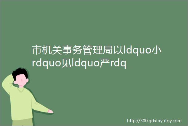 市机关事务管理局以ldquo小rdquo见ldquo严rdquo推进公务用车规范化运行