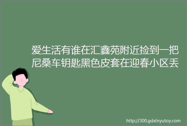 爱生活有谁在汇鑫苑附近捡到一把尼桑车钥匙黑色皮套在迎春小区丢失一辆面包车车牌号蒙BGB958有提供线索者奖励一千元