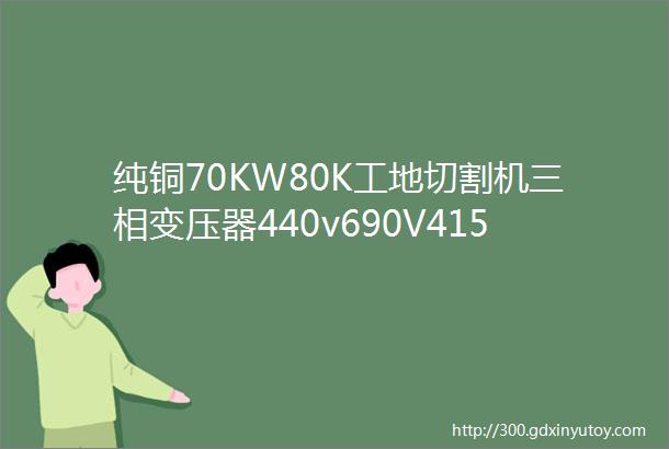 纯铜70KW80K工地切割机三相变压器440v690V415V变380V转220