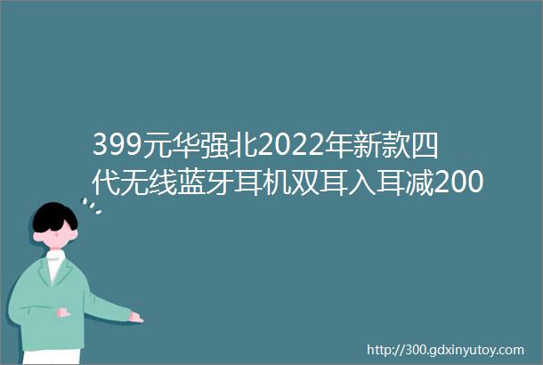 399元华强北2022年新款四代无线蓝牙耳机双耳入耳减200元