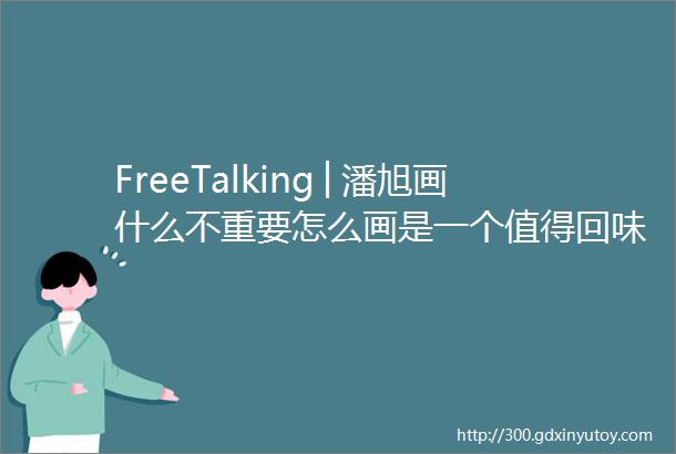 FreeTalking│潘旭画什么不重要怎么画是一个值得回味的问题