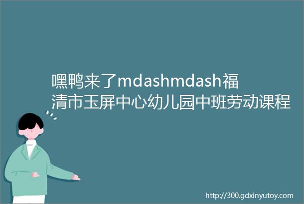 嘿鸭来了mdashmdash福清市玉屏中心幼儿园中班劳动课程故事