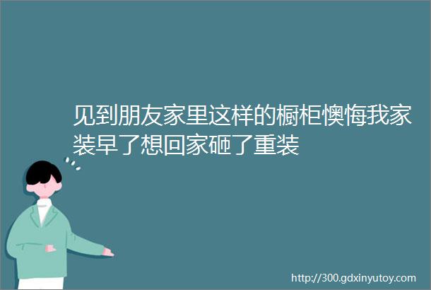 见到朋友家里这样的橱柜懊悔我家装早了想回家砸了重装