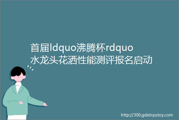 首届ldquo沸腾杯rdquo水龙头花洒性能测评报名启动